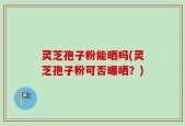 灵芝孢子粉能晒吗(灵芝孢子粉可否曝晒？)