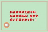 抖音商城灵芝孢子粉(抖音商城新品：提高免疫力的灵芝孢子粉！)