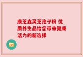 康芝鑫灵芝孢子粉 优质养生品给您带来健康活力的新选择