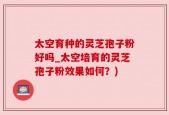 太空育种的灵芝孢子粉好吗_太空培育的灵芝孢子粉效果如何？)