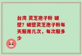 台湾 灵芝孢子粉 破壁？破壁灵芝孢子粉每天服用几次，每次服多少