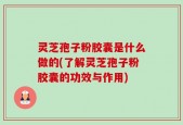 灵芝孢子粉胶囊是什么做的(了解灵芝孢子粉胶囊的功效与作用)