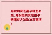 开封的灵芝孢子粉怎么放_开封后的灵芝孢子粉储存方法及注意事项)
