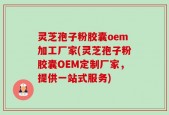 灵芝孢子粉胶囊oem加工厂家(灵芝孢子粉胶囊OEM定制厂家，提供一站式服务)