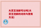 大灵芝泡脚可以吗(大灵芝泡脚的功效与使用方法)
