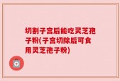 切割子宫后能吃灵芝孢子粉(子宫切除后可食用灵芝孢子粉)
