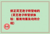 修正灵芝孢子粉管啥的 (灵芝孢子粉管状体验：服用效果及功效介绍)