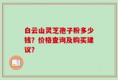 白云山灵芝孢子粉多少钱？价格查询及购买建议？