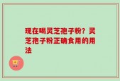 现在喝灵芝孢子粉？灵芝孢子粉正确食用的用法