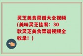 灵芝美食菜谱大全视频(美味灵芝佳肴：30款灵芝美食菜谱视频全收录！)