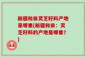 新疆和田灵芝籽料产地是哪里(新疆和田：灵芝籽料的产地是哪里？)