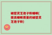破壁灵芝孢子粉睡眠(提高睡眠质量的破壁灵芝孢子粉)