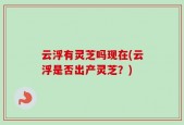 云浮有灵芝吗现在(云浮是否出产灵芝？)
