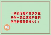 一朵灵芝能产生多少孢子粉一朵灵芝能产生的孢子粉数量是多少？)