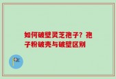 如何破壁灵芝孢子？孢子粉破壳与破壁区别