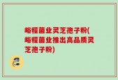 峪程菌业灵芝孢子粉(峪程菌业推出高品质灵芝孢子粉)