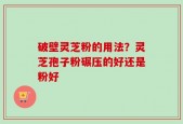破壁灵芝粉的用法？灵芝孢子粉碾压的好还是粉好