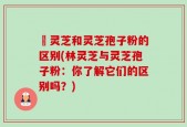 枦灵芝和灵芝孢子粉的区别(林灵芝与灵芝孢子粉：你了解它们的区别吗？)