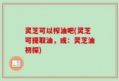 灵芝可以榨油吧(灵芝可提取油，或：灵芝油初探)