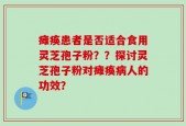 瘫痪患者是否适合食用灵芝孢子粉？？探讨灵芝孢子粉对瘫痪病人的功效？
