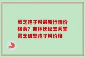 灵芝孢子粉最新行情价格表？吉林抚松玉秀堂灵芝破壁孢子粉价格