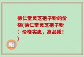 德仁堂灵芝孢子粉的价格(德仁堂灵芝孢子粉：价格实惠，高品质！)