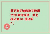 灵芝孢子油和孢子粉哪个好(如何选择：灵芝孢子油 vs 孢子粉？)