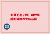 刘灵芝孢子粉：功效卓越的健康养生新选择