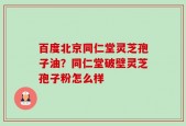 百度北京同仁堂灵芝孢子油？同仁堂破壁灵芝孢子粉怎么样