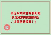 灵芝水功效作用和好处(灵芝水的功效和好处，让你倍感惊喜！)