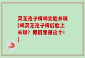 灵芝孢子粉喝完脸长斑(喝灵芝孢子粉后脸上长斑？原因竟是这个！)
