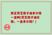 修正灵芝孢子油多少钱一盒啊(灵芝孢子油价格，一盒多少钱？)