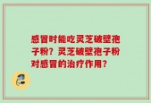 感冒时能吃灵芝破壁孢子粉？灵芝破壁孢子粉对感冒的治疗作用？