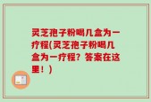 灵芝孢子粉喝几盒为一疗程(灵芝孢子粉喝几盒为一疗程？答案在这里！)