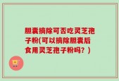 胆囊摘除可否吃灵芝孢子粉(可以摘除胆囊后食用灵芝孢子粉吗？)