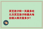灵芝孢子粉一天最多吃几次灵芝孢子粉最大每日摄入频次是多少？