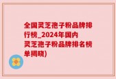 全国灵芝孢子粉品牌排行榜_2024年国内灵芝孢子粉品牌排名榜单揭晓)