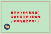 灵芝孢子粉引起头晕(头晕与灵芝孢子粉有关，新闻标题怎么写？)