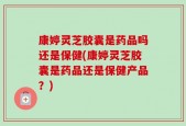 康婷灵芝胶囊是药品吗还是保健(康婷灵芝胶囊是药品还是保健产品？)