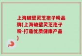 上海破壁灵芝孢子粉品牌(上海破壁灵芝孢子粉-打造优质健康产品)