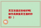 灵芝泡酒还放啥好喝(制作高颜值灵芝酒的妙招！)