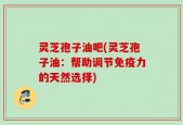 灵芝孢子油吧(灵芝孢子油：帮助调节免疫力的天然选择)