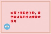 吃萝卜搭配孢子粉，竟然能让你的生活质量大提升