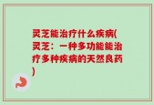 灵芝能治疗什么疾病(灵芝：一种多功能能治疗多种疾病的天然良药)