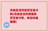 济南百济药房灵芝孢子粉(济南百济药房推荐灵芝孢子粉，助您改善健康)