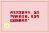 丹毒灵芝孢子粉：自然界的珍稀宝藏，竟然有这些惊艳效果”