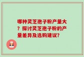 哪种灵芝孢子粉产量大？探讨灵芝孢子粉的产量差异及选购建议？