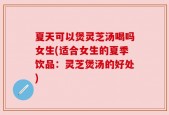 夏天可以煲灵芝汤喝吗女生(适合女生的夏季饮品：灵芝煲汤的好处)