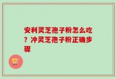 安利灵芝孢子粉怎么吃？冲灵芝孢子粉正确步骤