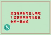 灵芝孢子粉与三七功效？灵芝孢子粉可以和三七粉一起吃吗